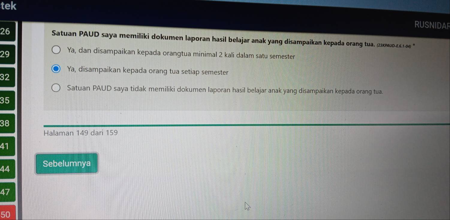 tek
RUSNIDAF
26 Satuan PAUD saya memiliki dokumen laporan hasil belajar anak yang disampaikan kepada orang tua. (23KPAUD-E.6.1-04) *
29
Ya, dan disampaikan kepada orangtua minimal 2 kali dalam satu semester
Ya, disampaikan kepada orang tua setiap semester
32
Satuan PAUD saya tidak memiliki dokumen laporan hasil belajar anak yang disampaikan kepada orang tua.
35
38
Halaman 149 dari 159
41
44 Sebelumnya
47
50