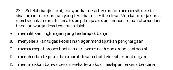 Setelah banjir surut, masyarakat desa berkumpul membersihkan sisa-
sisa lumpur dan sampah yang tersebar di sekitar desa. Mereka bekerja sama
membersihkan rumah-rumah danjalan-jalan dari lumpur. Tujuan utama dari
tindakan warga desa tersebut adalah ....
A. memulihkan lingkungan yangterdampak banjir
B. menyelesaikantugas kebersihan agar mendapatkan penghargaan
C. mempercepat proses bantuan daripemerintah dan organisa si sosial
D. menghindari teguran dari aparat desa terkait kebersihan lingkungan
E. menunjukkan bahwa desa mereka tetap kuat meskipun terkena bencana