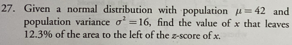 Given a normal distribution with population mu =42 and 
population variance sigma^2=16 , find the value of x that leaves
12.3% of the area to the left of the z-score of x.