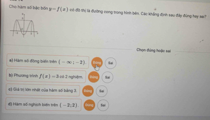 Cho hàm số bậc bốn y=f(x) có đồ thị là đường cong trong hình bên. Các khắng định sau đây đúng hay sai?
Chọn đúng hoặc sai
a) Hàm số đồng biến trên (-∈fty ;-2). Đũng Sai
b) Phương trình f(x)=3 có 2 nghiệm. Đùng Sai
c) Giá trị lớn nhất của hàm số bằng 3. Đúng Sai
d) Hàm số nghịch biến trên (-2;2). Đúng Sai