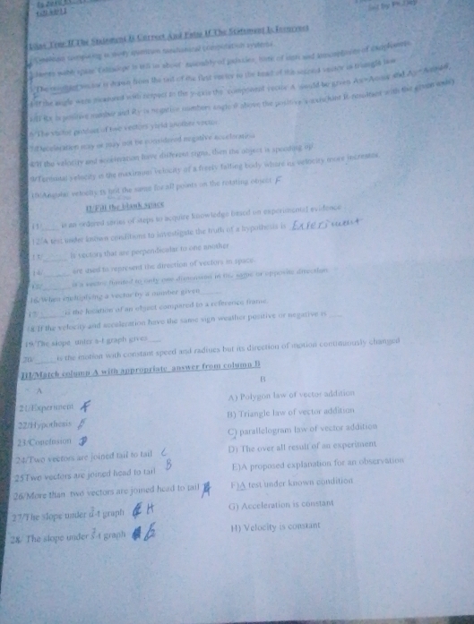 4! A1 1
Loas Tene II The Staioment B Unrrect And Eaim If. The Statsment I. Econcrver
Gealcan compation is 944y suetvn meshanical compulation systea
lnts with spiee  Csliniope is il is aboo sembly of puasies, nome of iasre and imorphrn of sadplentts
) The mylint ts or is drawn from the tait of me flrst vnrtty to the head of the secred veeror is trongla law
sIf the augle were mcroned with repect in the y-gxis the component rectic A would be grven As=Anue and Ay = Ampan
iI Rx i posiove nambe and Ry is negation numbers angle P above the positive woocrckint R-nesultant with the grvon wks)
6 The victor potdsct of twe vectors yield another vectos
t ecelration say or may not be considered magative acceloratioa
4H the velocity and accetnation have different sims, then the object is speoding op
WTermnnal y elocity is the maxinum velocity of a freely falfing body where is velocity more jncresses.
UAngulal veloctly ts brit the same forall points on the rotating object
11/Fat the blank space
1 3 ie an ordered series of steps to acquire knowtedge based on experimentsf evidence
12/A test under known conditions to investigate the truth of a hypothesis is
! t/ is vectors that are perpendicalar to one another
1 4/__ ore used to represent the direction of vecfors in space
_
it a sestec fanted to unty one dimension in ti same or opposite direction 
16 When intiplying a vector by a nmber given
17 i the location of an object compared to a reference frame.
?8 If the velocity and accaleration have the same sign weather positive or negative is
19.The slope unter a-t graph gives
20 is the motion with constant speed and radiues but its direction of motion continuously changed
HI/Match colump A with appropriate answer from column B
B
A
21Experiment A) Polygon law of vector addition
22/Hypothesis B) Triangle law of vector addition
23/Conclusion C) parallelogram law of vector addition
24/Two vectors are joined tail to tail D) The over all result of an experiment
25Two vectors are joined head to tarl E)A proposed explanation for an observation
26/More than two vectors are joied head to tail F)A test under known condition
27/The slope under JA graph G) Acceleration is constant
28 The slope under  2/5 A graph H) Velocity is constant