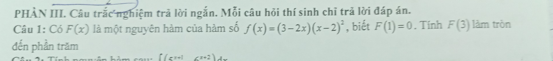 PHÀN III. Câu trắc nghiệm trả lời ngắn. Mỗi câu hỏi thí sinh chỉ trả lời đáp án. 
Câu 1: Có F(x) là một nguyên hàm của hàm số f(x)=(3-2x)(x-2)^2 , biết F(1)=0. Tính F(3) làm tròn 
đến phần trăm
∈t (5x+16x+2)dx