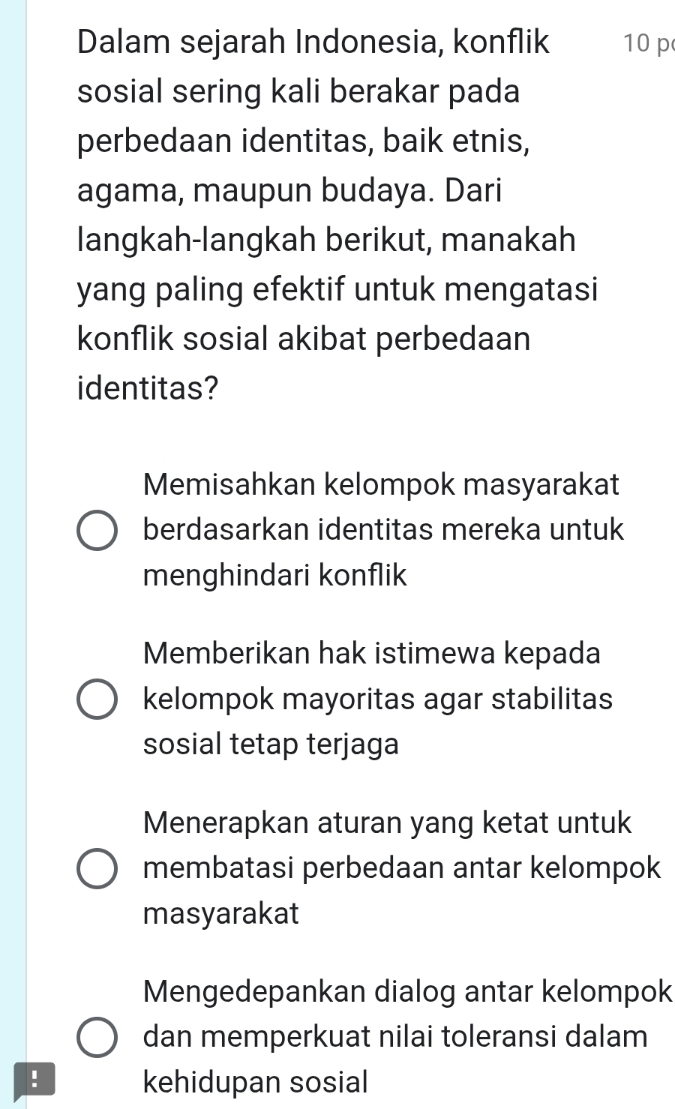 Dalam sejarah Indonesia, konflik 10 p
sosial sering kali berakar pada
perbedaan identitas, baik etnis,
agama, maupun budaya. Dari
langkah-langkah berikut, manakah
yang paling efektif untuk mengatasi
konflik sosial akibat perbedaan
identitas?
Memisahkan kelompok masyarakat
berdasarkan identitas mereka untuk
menghindari konflik
Memberikan hak istimewa kepada
kelompok mayoritas agar stabilitas
sosial tetap terjaga
Menerapkan aturan yang ketat untuk
membatasi perbedaan antar kelompok
masyarakat
Mengedepankan dialog antar kelompok
dan memperkuat nilai toleransi dalam
! kehidupan sosial