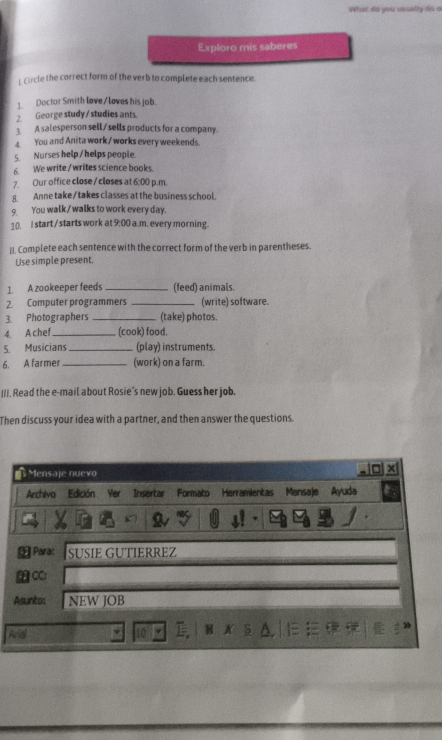 What do you usually do o 
Exploro mis saberes 
crcle the correct form of the verb to complete each sentence. 
1. Doctor Smith love/ loves his job. 
2 George study / studies ants 
3. A salesperson sell/sells products for a company. 
You and Anita work / works every weekends 
5 Nurses help / helps people. 
6. We write / writes science books. 
7. Our office close / closes at 6:00 p.m 
8. Anne take /takes classes at the business school. 
9. You walk/ walks to work every day. 
10 start /starts work at 9:00 a.m. every morning. 
II. Complete each sentence with the correct form of the verb in parentheses. 
Use simple present. 
1. A zookeeper feeds _(feed) animals. 
2. Computer programmers _(write) software. 
3. Photographers _(take) photos. 
4. A chef _(cook) food. 
5. Musicians _(play) instruments. 
6. A farmer _(work) on a farm. 
III. Read the e-mail about Rosie's new job. Guess her job. 
Then discuss your idea with a partner, and then answer the questions. 
Mensaje nuevo x 
Archivo Edición Yer Insertar Formato Herramientas Mensaje Ayuda 
* Para: SÜßÍE GUTIERREZ 
CC: 
Asunto: NEW JOB 
And