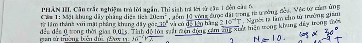 PHÀN III. Câu trắc nghiệm trả lời ngắn. Thí sinh trả lời từ câu 1 đến câu 6. 
Câu 1: Một khung dây phăng diện tích 20cm^2 , gồm 10 vòng được đặt trong từ trường đều. Véc tơ cảm ứng 
từ làm thành với mặt phăng khung dây góc _ 30^0 và có _ overline _ bnbang 2.10^(-4)T. Người ta làm cho từ trường giảm 
đều đến 0 trong thời gian 0,01s. Tính độ lớn suất điện động cảm ứng xuất hiện trong khung dây trong thời 
gian từ trường biến đổi. (Đơn vị: 10^(-4)V).