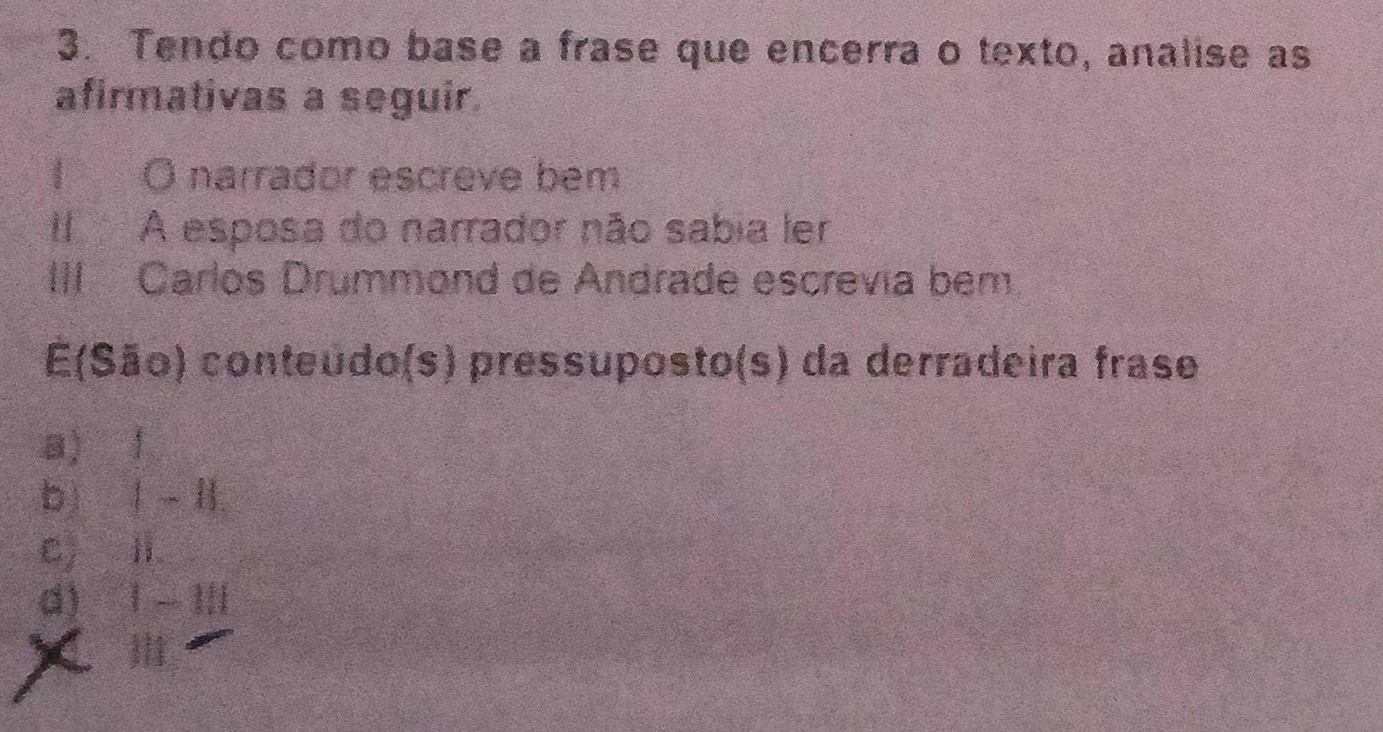 Tendo como base a frase que encerra o texto, analise as
afirmativas a seguir.
I O narrador escreve bem
Il A esposa do narrador não sabia ler
III Carlos Drummond de Andrade escrevía bem
E(São) conteúdo(s) pressuposto(s) da derradeira frase
a) 1
b) Ⅰ -Ⅱ
c) Ⅱ
d) 1 - I