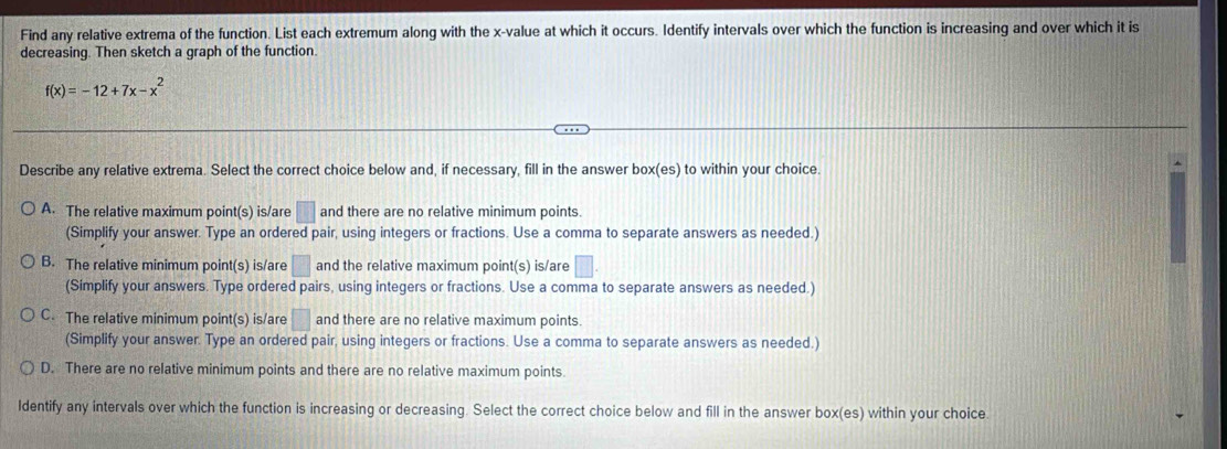 Find any relative extrema of the function. List each extremum along with the x -value at which it occurs. Identify intervals over which the function is increasing and over which it is
decreasing. Then sketch a graph of the function.
f(x)=-12+7x-x^2
Describe any relative extrema. Select the correct choice below and, if necessary, fill in the answer box(es) to within your choice.
A. The relative maximum point(s) is/are □ and there are no relative minimum points.
(Simplify your answer. Type an ordered pair, using integers or fractions. Use a comma to separate answers as needed.)
B. The relative minimum point(s) is/are □ and the relative maximum point(s) is/are □. 
(Simplify your answers. Type ordered pairs, using integers or fractions. Use a comma to separate answers as needed.)
C. The relative minimum point(s) is/are □ and there are no relative maximum points.
(Simplify your answer. Type an ordered pair, using integers or fractions. Use a comma to separate answers as needed.)
D. There are no relative minimum points and there are no relative maximum points.
Ildentify any intervals over which the function is increasing or decreasing. Select the correct choice below and fill in the answer box(es) within your choice