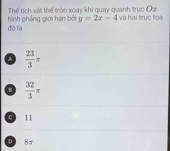 Thể tích vật thể tròn xoay khi quay quanh trục Ox
hình phẳng giới hạn bởi y=2x-4 và hai trục tọa
độ là
A  23/3 π
B  32/3 π
c 11
D 8π