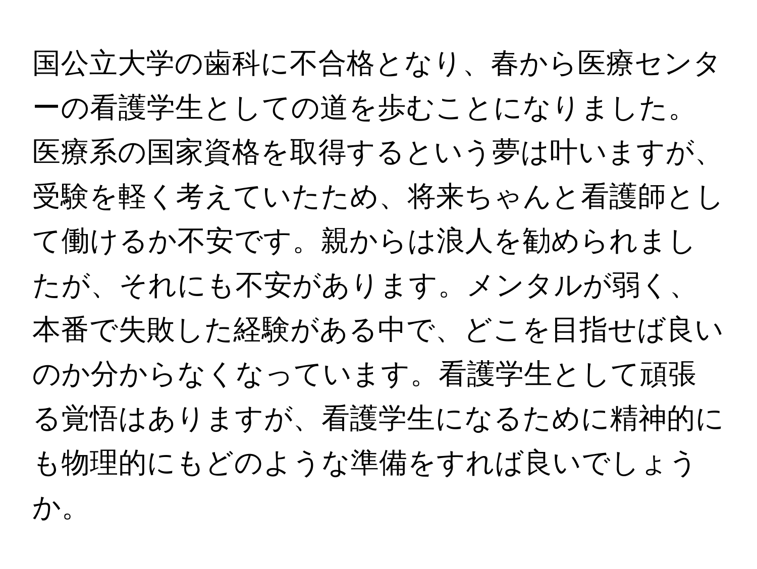 国公立大学の歯科に不合格となり、春から医療センターの看護学生としての道を歩むことになりました。医療系の国家資格を取得するという夢は叶いますが、受験を軽く考えていたため、将来ちゃんと看護師として働けるか不安です。親からは浪人を勧められましたが、それにも不安があります。メンタルが弱く、本番で失敗した経験がある中で、どこを目指せば良いのか分からなくなっています。看護学生として頑張る覚悟はありますが、看護学生になるために精神的にも物理的にもどのような準備をすれば良いでしょうか。