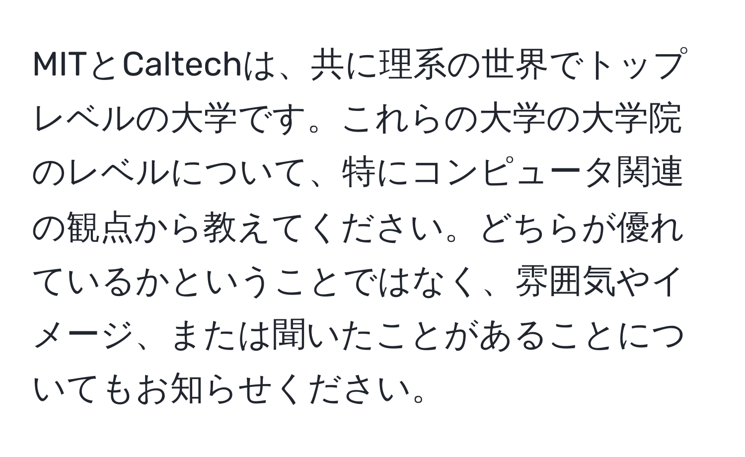 MITとCaltechは、共に理系の世界でトップレベルの大学です。これらの大学の大学院のレベルについて、特にコンピュータ関連の観点から教えてください。どちらが優れているかということではなく、雰囲気やイメージ、または聞いたことがあることについてもお知らせください。