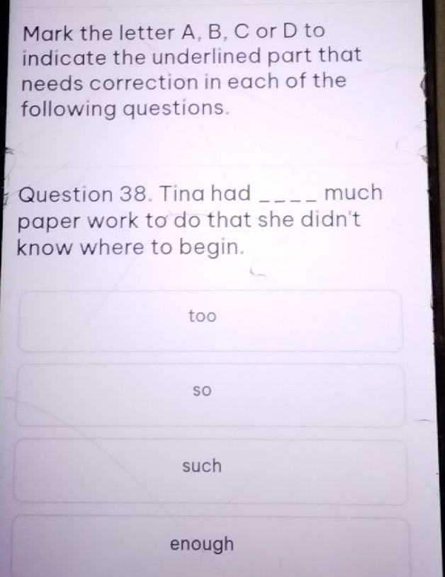 Mark the letter A, B, C or D to
indicate the underlined part that
needs correction in each of the
following questions.
Question 38. Tina had _much
paper work to do that she didn't
know where to begin.
too
so
such
enough