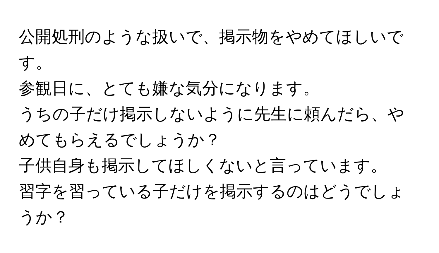 公開処刑のような扱いで、掲示物をやめてほしいです。  
参観日に、とても嫌な気分になります。  
うちの子だけ掲示しないように先生に頼んだら、やめてもらえるでしょうか？  
子供自身も掲示してほしくないと言っています。  
習字を習っている子だけを掲示するのはどうでしょうか？