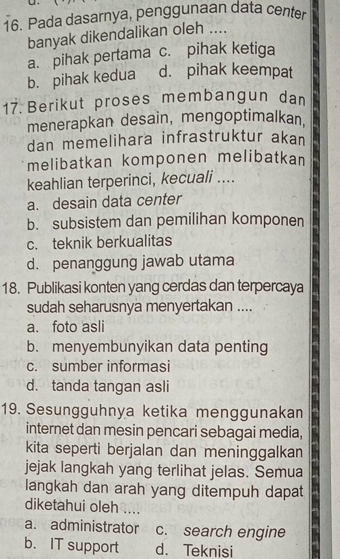 Pada dasarnya, penggunaan data center
banyak dikendalikan oleh ....
a. pihak pertama c. pihak ketiga
b. pihak kedua d. pihak keempat
17. Berikut proses membangun dan
menerapkan desain, mengoptimalkan,
dan memelihara infrastruktur akan
melibatkan komponen melibatkan
keahlian terperinci, kecuali ....
a. desain data center
b. subsistem dan pemilihan komponen
c. teknik berkualitas
d. penanggung jawab utama
18. Publikasi konten yang cerdas dan terpercaya
sudah seharusnya menyertakan ....
a. foto asli
b. menyembunyikan data penting
c. sumber informasi
d. tanda tangan asli
19. Sesungguhnya ketika menggunakan
internet dan mesin pencari sebagai media,
kita seperti berjalan dan meninggalkan
jejak langkah yang terlihat jelas. Semua
langkah dan arah yang ditempuh dapat
diketahui oleh ....
a. administrator c. search engine
b. IT support d. Teknisi