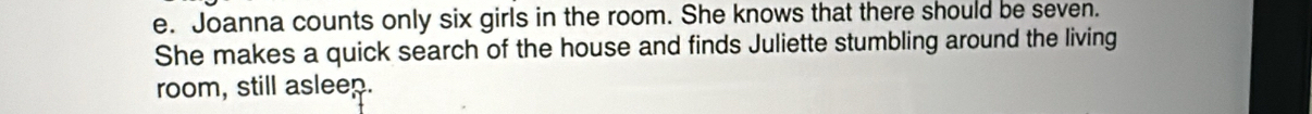 Joanna counts only six girls in the room. She knows that there should be seven. 
She makes a quick search of the house and finds Juliette stumbling around the living 
room, still asleep.