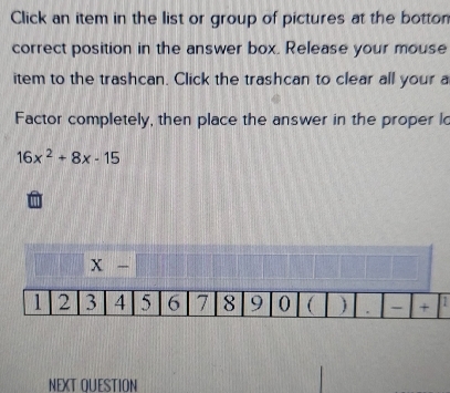 Click an item in the list or group of pictures at the botton 
correct position in the answer box. Release your mouse 
item to the trashcan. Click the trashcan to clear all your a 
Factor completely, then place the answer in the proper lo
16x^2+8x-15
x-
NEXT OUESTION