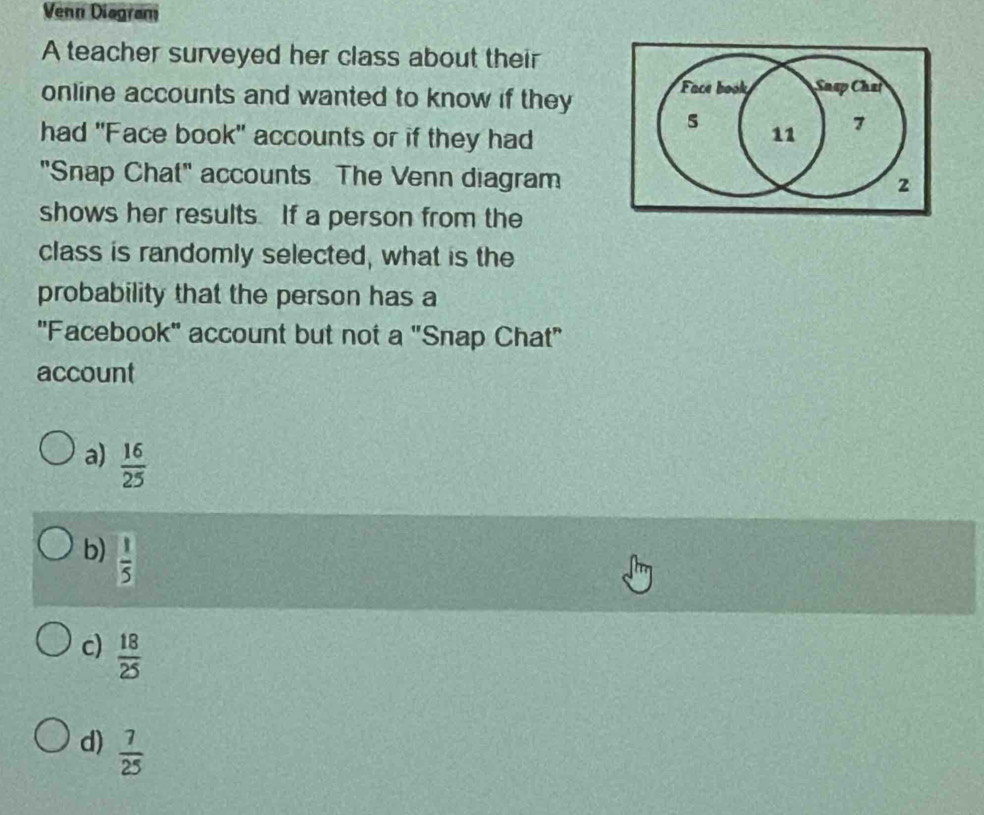 Venn Diagram
A teacher surveyed her class about their
online accounts and wanted to know if they Face book Snap Chai
5
had "Face book" accounts or if they had 11 7
"Snap Chat" accounts The Venn diagram 2
shows her results. If a person from the
class is randomly selected, what is the
probability that the person has a
''Facebook' account but not a "Snap Chat"
account
a)  16/25 
b)  1/5 
c)  18/25 
d)  7/25 