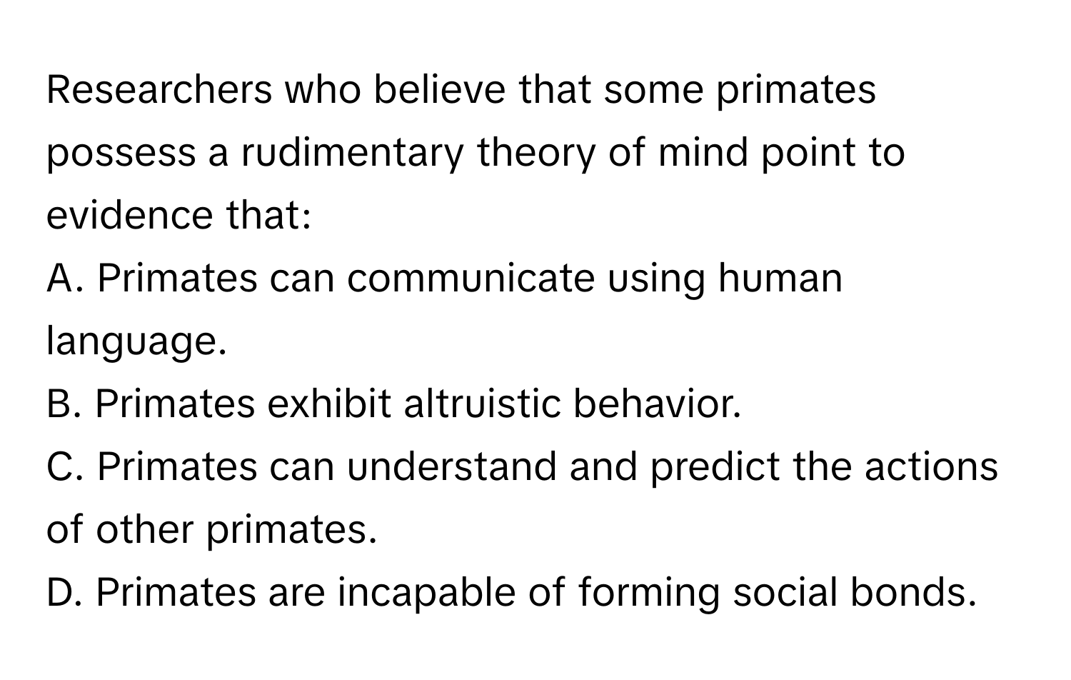 Researchers who believe that some primates possess a rudimentary theory of mind point to evidence that:

A. Primates can communicate using human language.
B. Primates exhibit altruistic behavior.
C. Primates can understand and predict the actions of other primates.
D. Primates are incapable of forming social bonds.