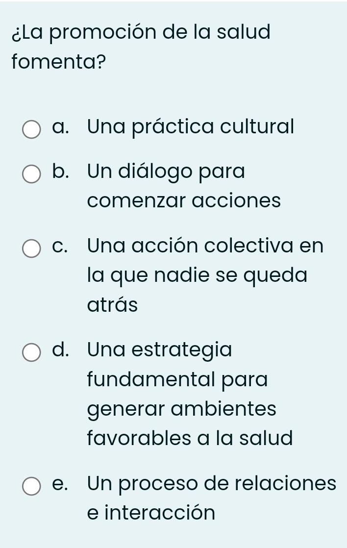 ¿La promoción de la salud
fomenta?
a. Una práctica cultural
b. Un diálogo para
comenzar acciones
c. Una acción colectiva en
la que nadie se queda
atrás
d. Una estrategia
fundamental para
generar ambientes
favorables a la salud
e. Un proceso de relaciones
e interacción