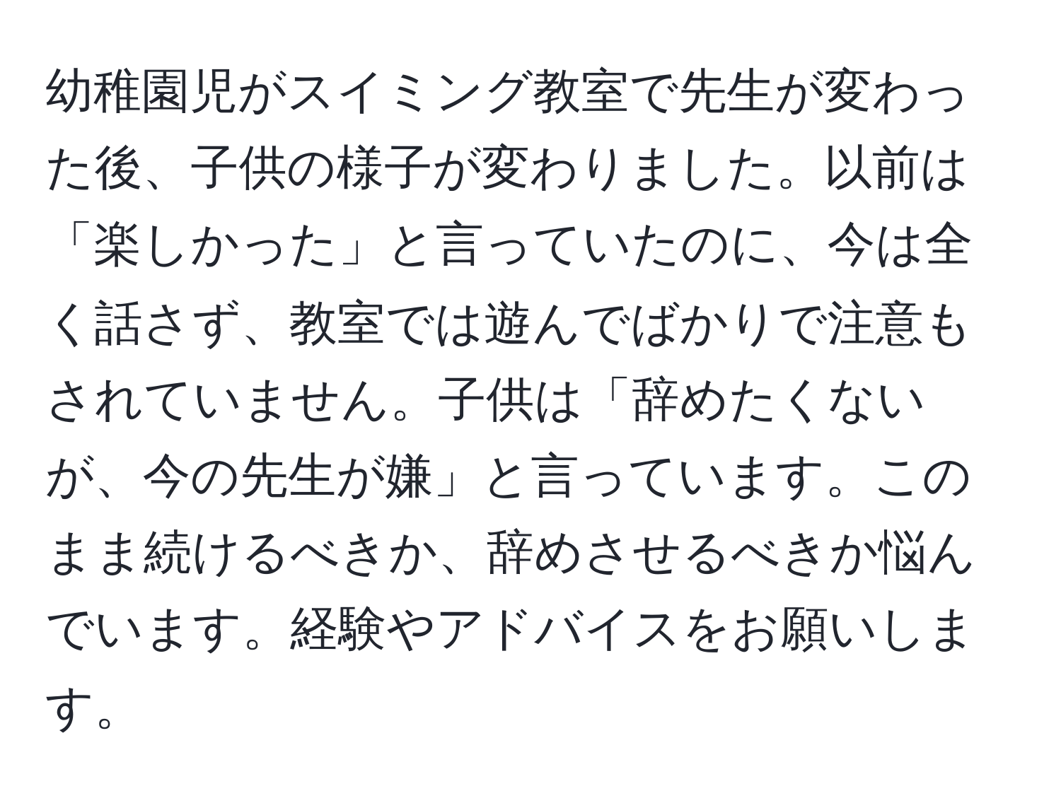 幼稚園児がスイミング教室で先生が変わった後、子供の様子が変わりました。以前は「楽しかった」と言っていたのに、今は全く話さず、教室では遊んでばかりで注意もされていません。子供は「辞めたくないが、今の先生が嫌」と言っています。このまま続けるべきか、辞めさせるべきか悩んでいます。経験やアドバイスをお願いします。