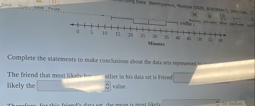 Back Next Save Pause 
bing Data Bakhtiyorova, Muslima (SSID: B06785467) Ou0-1984.9 
ader, Zie 
Complete the statements to make conclusions about the data sets represented b y 
The friend that most likely has an outlier in his data set is Friend 
likely the value. 
for this friend's data sot the mean is most likely . the median