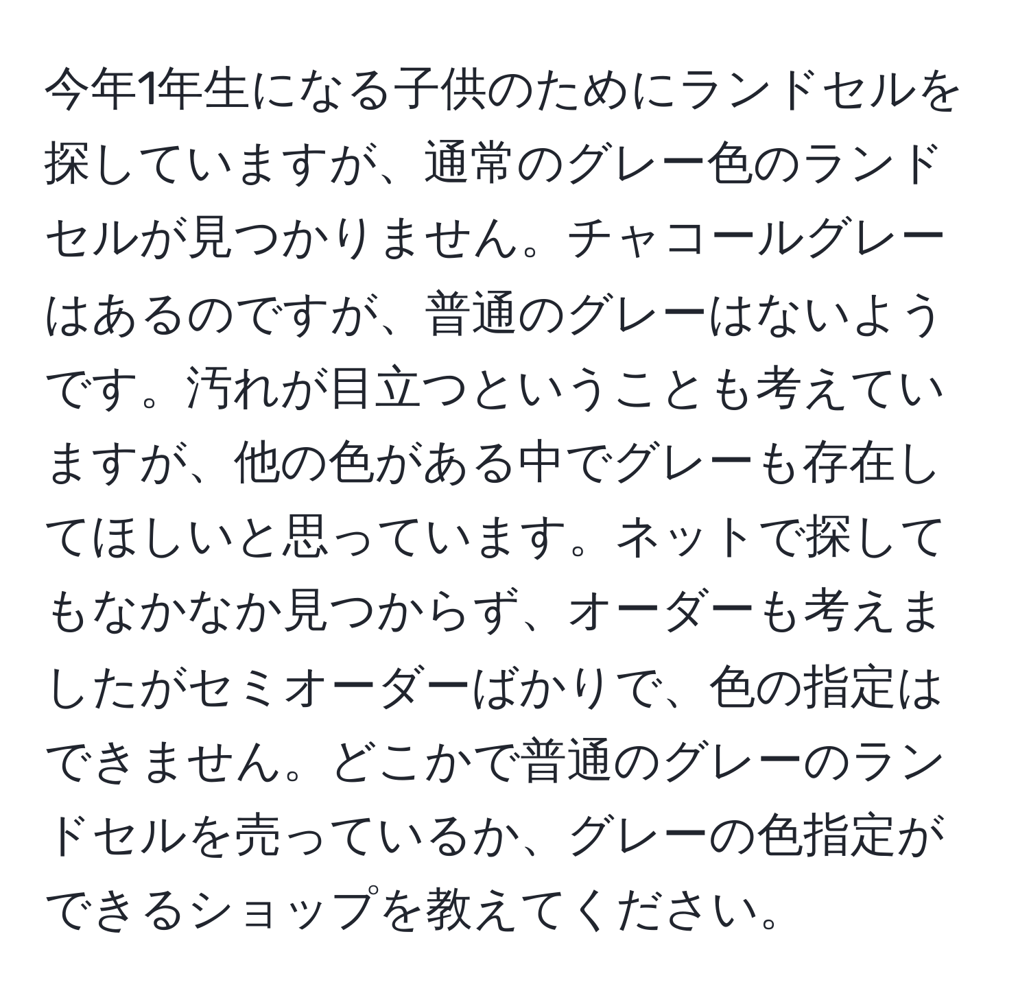 今年1年生になる子供のためにランドセルを探していますが、通常のグレー色のランドセルが見つかりません。チャコールグレーはあるのですが、普通のグレーはないようです。汚れが目立つということも考えていますが、他の色がある中でグレーも存在してほしいと思っています。ネットで探してもなかなか見つからず、オーダーも考えましたがセミオーダーばかりで、色の指定はできません。どこかで普通のグレーのランドセルを売っているか、グレーの色指定ができるショップを教えてください。