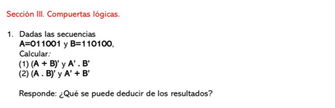 Sección III. Compuertas lógicas. 
1. Dadas las secuencias
A=011001 y B=110100, 
Calcular: 
(1) (A+B)' y A'.B'
(2) (A. B)' y A'+B'
Responde: ¿Qué se puede deducir de los resultados?