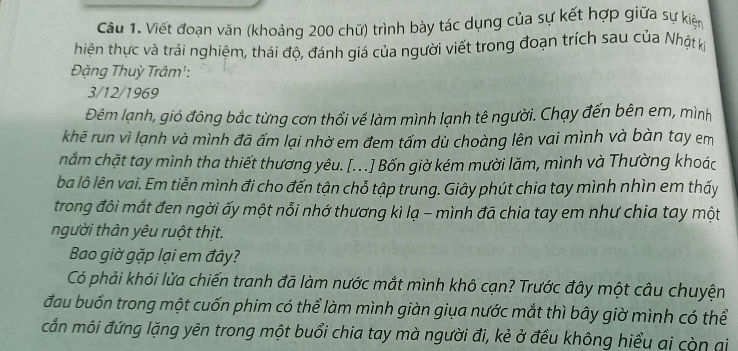 Viết đoạn văn (khoảng 200 chữ) trình bày tác dụng của sự kết hợp giữa sự kiện 
hiện thực và trải nghiệm, thái độ, đánh giá của người viết trong đoạn trích sau của Nhật ki 
Đặng Thuỳ Trâm': 
3/12/1969 
Đêm lạnh, gió đông bắc từng cơn thổi về làm mình lạnh tê người. Chạy đến bên em, mình 
khē run vì lạnh và mình đã ấm lại nhờ em đem tấm dù choàng lên vai mình và bàn tay em 
nắm chặt tay mình tha thiết thương yêu. [. ..] Bốn giờ kém mười lăm, mình và Thường khoác 
ba lô lên vai. Em tiễn mình đi cho đến tận chỗ tập trung. Giây phút chia tay mình nhìn em thấy 
trong đôi mắt đen ngời ấy một nỗi nhớ thương kì lạ - mình đã chia tay em như chia tay một 
người thân yêu ruột thịt. 
Bao giờ gặp lại em đây? 
Có phải khói lửa chiến tranh đã làm nước mắt mình khô cạn? Trước đây một câu chuyện 
đầu buồn trong một cuốn phim có thể làm mình giàn giụa nước mắt thì bây giờ mình có thể 
cắn môi đứng lặng yên trong một buổi chia tay mà người đi, kẻ ở đều không hiểu ai còn ai