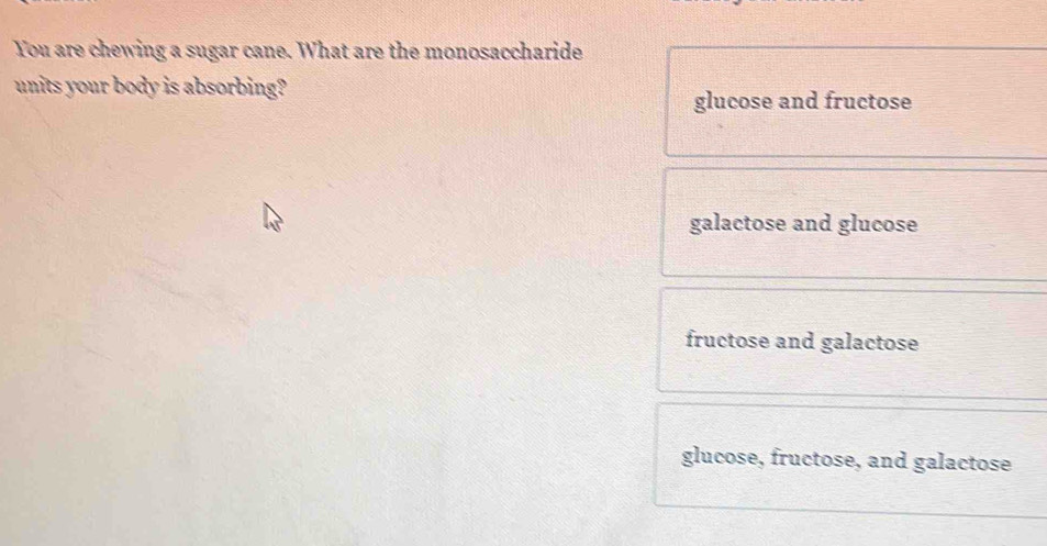 You are chewing a sugar cane. What are the monosaccharide
units your body is absorbing?
glucose and fructose
galactose and glucose
fructose and galactose
glucose, fructose, and galactose