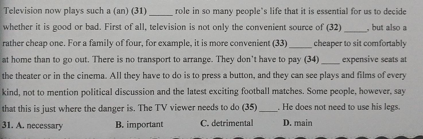 Television now plays such a (an) (31) _role in so many people’s life that it is essential for us to decide
whether it is good or bad. First of all, television is not only the convenient source of (32) _, but also a
rather cheap one. For a family of four, for example, it is more convenient (33)_ cheaper to sit comfortably
at home than to go out. There is no transport to arrange. They don’t have to pay (34) _expensive seats at
the theater or in the cinema. All they have to do is to press a button, and they can see plays and films of every
kind, not to mention political discussion and the latest exciting football matches. Some people, however, say
that this is just where the danger is. The TV viewer needs to do (35) _. He does not need to use his legs.
31. A. necessary B. important C. detrimental D. main