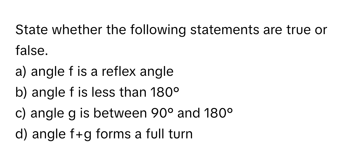 State whether the following statements are true or false.

a) angle f is a reflex angle
b) angle f is less than 180°
c) angle g is between 90° and 180°
d) angle f+g forms a full turn