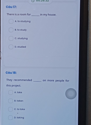 There is a room for_ in my house.
A. to studying
B. to study
C. studying
D. studied
Câu 18:
They recommended _on more people for
this project.
A. take
B. taken
C. to take
D. taking