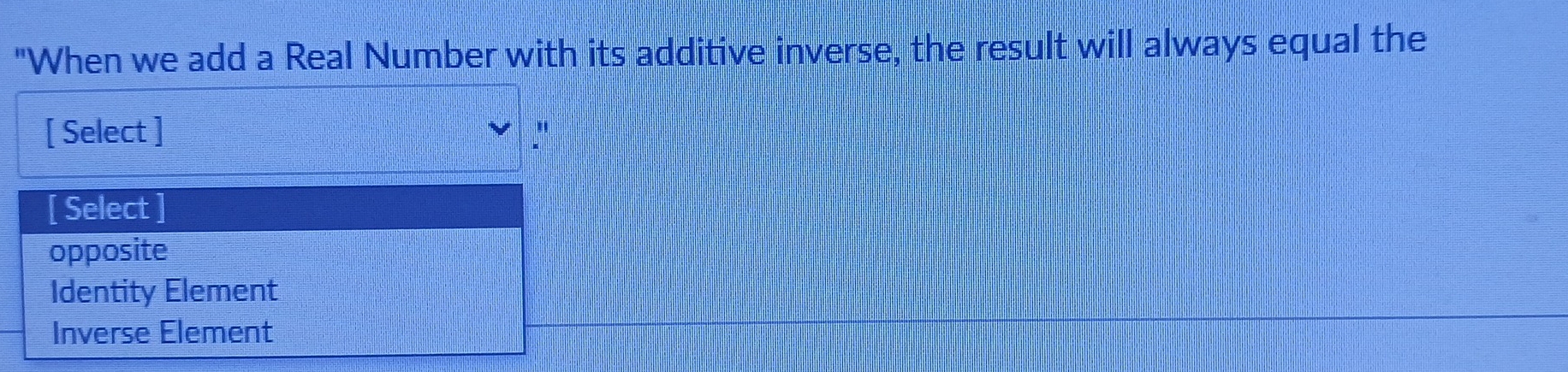 "When we add a Real Number with its additive inverse, the result will always equal the
[ Select ]
[ Select
opposite
Identity Element
Inverse Element