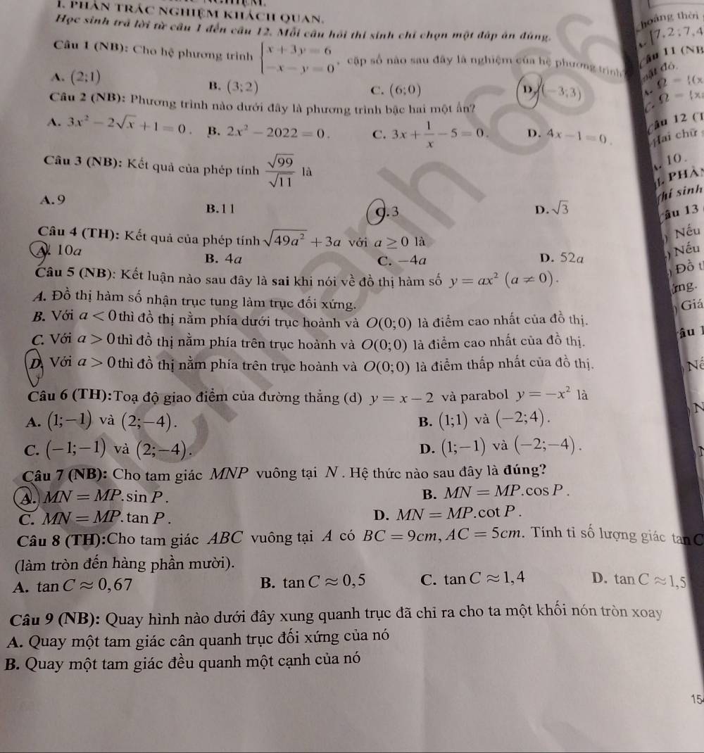 phân trác nghiệm khách quan.
hoáng thời
Học sinh trả lời từ câu 1 đến câu 12. Mỗi câu hồi thi sinh chỉ chọn một đấp án đùng.
 7,2:7,4
Cầu 11 (NB
Câu 1 (NB): Cho hệ phương trình beginarrayl x+3y=6 -x-y=0endarray. , cập số nào sau đây là nghiệm của hệ phương trình đật độ
A. (2:1) D (-3;3) Q= (x
B. (3;2)
C. (6;0)
Câu 2 (NB): Phương trình nào dưới đây là phương trình bậc hai một ấn?
Omega = x|
A. 3x^2-2sqrt(x)+1=0 B. 2x^2-2022=0. C. 3x+ 1/x -5=0. D. 4x-1=0. (âu 12 (1
Hai chữ
10.
Câu 3 (NB): Kết quả của phép tính  sqrt(99)/sqrt(11)  là
phàn
A. 9
(hí sinh
B.11 d.3 D. sqrt(3)
âu 13
Câu 4 (TH): Kết quả của phép tính sqrt(49a^2)+3a với a≥ 0la
) Nếu
10a B. 4a C. −4a D. 52a
) Nếu
Câu 5 (NB): Kết luận nào sau đây là sai khi nói về đồ thị hàm số y=ax^2(a!= 0).
Đồ  t
ứng.
A. Đồ thị hàm số nhận trục tung làm trục đối xứng.
) Giá
B. Với a<0</tex> thì đồ thị nằm phía dưới trục hoành và O(0;0) là điểm cao nhất của đồ thị.
C. Với a>0 thì đồ thị nằm phía trên trục hoành và O(0;0) là điểm cao nhất của đồ thị. â u
D Với a>0 thì đồ thị nằm phía trên trục hoành và O(0;0) là điểm thấp nhất của đồ thị. N
Câu 6 (TH):Toạ độ giao điểm của đường thẳng (d) y=x-2 và parabol y=-x^2 là
A. (1;-1) và (2;-4). B. (1;1) và (-2;4).
N
C. (-1;-1) và (2;-4). (1;-1) và (-2;-4).
D.
Câu 7 (NB): Cho tam giác MNP vuông tại N . Hệ thức nào sau đây là đúng?
A. MN=MP.sin P.
B. MN=MP.cos P.
C. MN=MP.tan P.
D. MN=MP.cot P.
Câu 8 (TH):Cho tam giác ABC vuông tại A có BC=9cm,AC=5cm.  Tính tỉ số lượng giác tan C
(làm tròn đến hàng phần mười).
A. tan Capprox 0,67 B. tan Capprox 0,5 C. tan Capprox 1,4 D. tan Capprox 1,5
Câu 9 (NB): Quay hình nào dưới đây xung quanh trục đã chỉ ra cho ta một khối nón tròn xoay
A. Quay một tam giác cân quanh trục đối xứng của nó
B. Quay một tam giác đều quanh một cạnh của nó
15