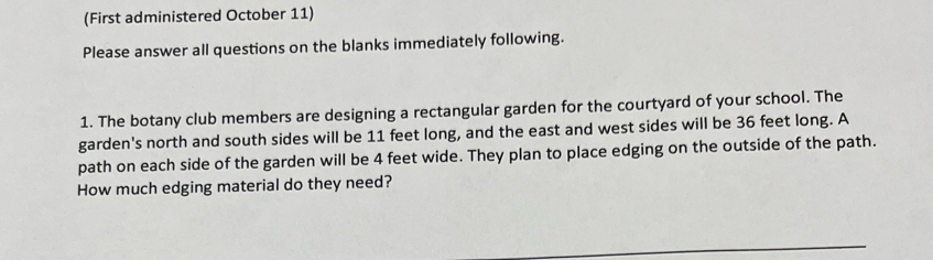 (First administered October 11) 
Please answer all questions on the blanks immediately following. 
1. The botany club members are designing a rectangular garden for the courtyard of your school. The 
garden's north and south sides will be 11 feet long, and the east and west sides will be 36 feet long. A 
path on each side of the garden will be 4 feet wide. They plan to place edging on the outside of the path. 
How much edging material do they need?