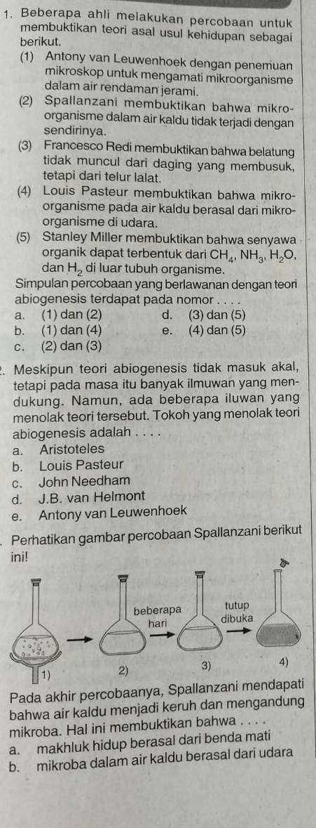 Beberapa ahli melakukan percobaan untuk
membuktikan teori asal usul kehidupan sebagai
berikut.
(1) Antony van Leuwenhoek dengan penemuan
mikroskop untuk mengamati mikroorganisme
dalam air rendaman jerami.
(2) Spallanzani membuktikan bahwa mikro-
organisme dalam air kaldu tidak terjadi dengan
sendirinya.
(3) Francesco Redi membuktikan bahwa belatung
tidak muncul dari daging yang membusuk,
tetapi dari telur lalat.
(4) Louis Pasteur membuktikan bahwa mikro-
organisme pada air kaldu berasal dari mikro-
organisme di udara.
(5) Stanley Miller membuktikan bahwa senyawa
organik dapat terbentuk dari CH_4,NH_3,H_2O,
dan H_2 di luar tubuh organisme.
Simpulan percobaan yang berlawanan dengan teori
abiogenesis terdapat pada nomor . .  . .
a. (1) dan (2) d. (3) dan (5)
b. (1) dan (4) e. (4) dan (5)
c. (2) dan (3)
. Meskipun teori abiogenesis tidak masuk akal,
tetapi pada masa itu banyak ilmuwan yang men-
dukung. Namun, ada beberapa iluwan yang
menolak teori tersebut. Tokoh yang menolak teori
abiogenesis adalah . . . .
a. Aristoteles
b. Louis Pasteur
c. John Needham
d. J.B. van Helmont
e. Antony van Leuwenhoek
Perhatikan gambar percobaan Spallanzani berikut
Pada akhir percobaanya
bahwa air kaldu menjadi keruh dan mengandung
mikroba. Hal ini membuktikan bahwa . . . .
a. makhluk hidup berasal dari benda mati
b. mikroba dalam air kaldu berasal dari udara