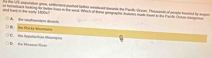 As the US population grew, settlement pushed farther westward towards the Pacific Ocean. Thousands of people traveled by wagon
and hard in the early 1800s?
or horseback looking for better lives in the west. Which of these geographic features made travel to the Pacific Ocean dangerous
A. the southwestern deserts
B. the Rocky Mountains
C. the Appalachian Mountains
D. the Missouri River