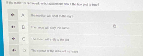 If the outlier is removed, which statement about the box plot is true?
A The median will shift to the right
B The range will stay the same
C The mean will shift to the left
The spread of the data will increase