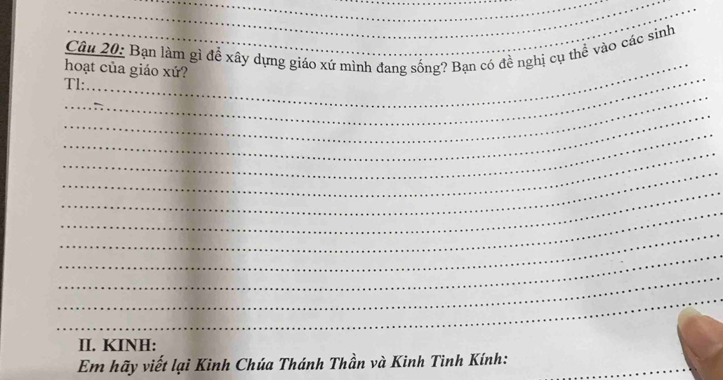 Bạn làm gì để xây dựng giáo xứ mình đang sống? Bạn có đề nghị cụ thể vào các sinh 
_ 
hoạt của giáo xứ? 
_ 
Tl: 
_ 
_ 
_ 
_ 
_ 
_ 
_ 
_ 
_ 
_ 
II. KINH: 
Em hãy viết lại Kinh Chúa Thánh Thần và Kinh Tinh Kính:_