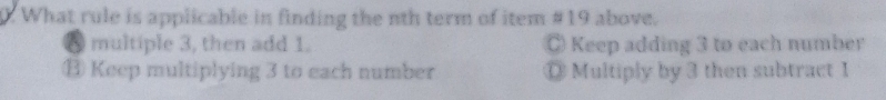 What rule is applicable in finding the nth term of item #19 above.
0 multiple 3, then add 1. C Keep adding 3 to each number
⑬ Keep multiplying 3 to each number ◎ Multiply by 3 then subtract 1