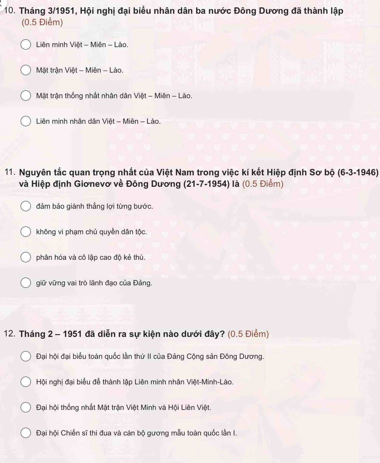 Tháng 3/1951, Hội nghị đại biểu nhân dân ba nước Đông Dương đã thành lập
(0.5 Điểm)
Liên minh Việt - Miên - Lào.
Mặt trận Việt - Miên - Lào.
Mặt trận thống nhất nhân dân Việt - Miên - Lào.
Liên minh nhân dân Việt - Miên - Lào.
11. Nguyên tắc quan trọng nhất của Việt Nam trong việc kí kết Hiệp định Sơ bộ (6-3 -1946)
và Hiệp định Giơnevơ về Đông Dương (21-7-1954) là (0.5 Điểm)
đảm bảo giành thắng lợi từng bước.
không vi phạm chủ quyền dân tộc.
phân hóa và cô lập cao độ kẻ thù.
giữ vững vai trò lãnh đạo của Đảng.
12. Tháng 2 - 1951 đã diễn ra sự kiện nào dưới đây? (0.5 Điểm)
Đại hội đại biểu toàn quốc lần thứ II của Đảng Cộng sản Đông Dương.
Hội nghị đại biểu để thành lập Liên minh nhân Việt-Minh-Lào.
Đại hội thống nhất Mặt trận Việt Minh và Hội Liên Việt.
Đại hội Chiến sĩ thi đua và cán bộ gương mẫu toàn quốc lần I.