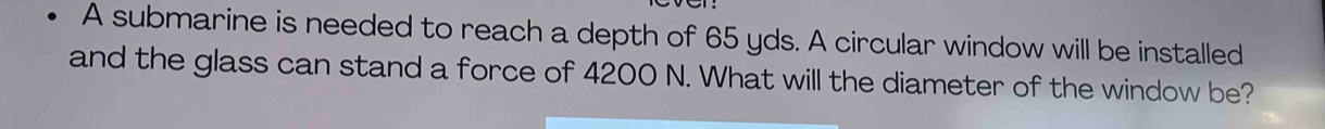 A submarine is needed to reach a depth of 65 yds. A circular window will be installed 
and the glass can stand a force of 4200 N. What will the diameter of the window be?