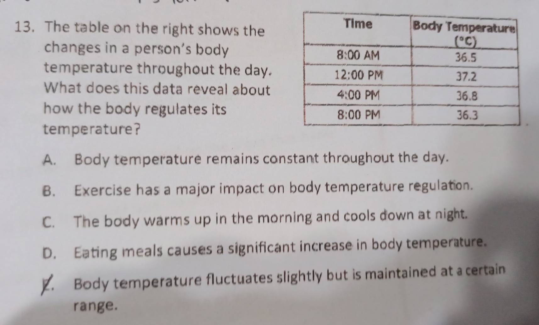 The table on the right shows the
changes in a person’s body
temperature throughout the day.
What does this data reveal about
how the body regulates its 
temperature?
A. Body temperature remains constant throughout the day.
B. Exercise has a major impact on body temperature regulation.
C. The body warms up in the morning and cools down at night.
D. Eating meals causes a significant increase in body temperature.. Body temperature fluctuates slightly but is maintained at a certain
range.