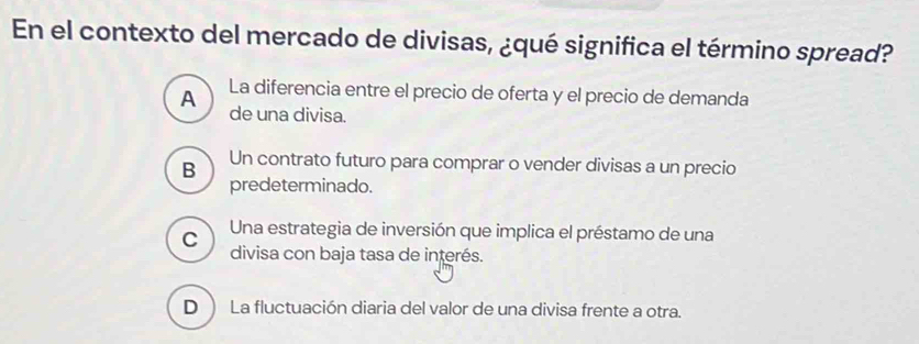 En el contexto del mercado de divisas, ¿qué significa el término spread?
A La diferencia entre el precio de oferta y el precio de demanda
de una divisa.
B Un contrato futuro para comprar o vender divisas a un precio
predeterminado.
C Una estrategia de inversión que implica el préstamo de una
divisa con baja tasa de interés.
D ) La fluctuación diaria del valor de una divisa frente a otra.