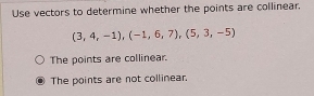 Use vectors to determine whether the points are collinear.
(3,4,-1), (-1,6,7), (5,3,-5)
The points are collinear.
The points are not collinear.