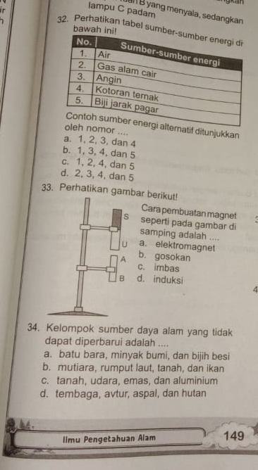 lampu C padam
B yang menyala, sedangkan
bawah ini!
32. Perhatikan tabel sumbe
tif ditunjukkan
r ....
a. 1, 2, 3, dan 4
b. 1, 3, 4, dan 5
c. 1, 2, 4, dan 5
d. 2, 3, 4, dan 5
33. Perhatikan gambar berikut!
Cara pembuatan magnet 
seperti pada gambar di
samping adalah ....
a. elektromagnet
b. gosokan
c. imbas
d. induksi
4
34. Kelompok sumber daya alam yang tidak
dapat diperbarui adalah ....
a. batu bara, minyak bumi, dan bijih besi
b. mutiara, rumput laut, tanah, dan ikan
c. tanah, udara, emas, dan aluminium
d. tembaga, avtur, aspal, dan hutan
44.
limu Pengetahuan Alam 149