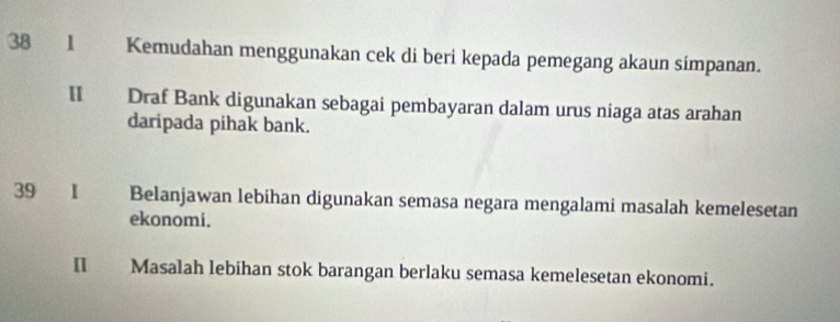 38 1 Kemudahan menggunakan cek di beri kepada pemegang akaun simpanan. 
Ⅱ Draf Bank digunakan sebagai pembayaran dalam urus niaga atas arahan 
daripada pihak bank. 
39 I Belanjawan lebihan digunakan semasa negara mengalami masalah kemelesetan 
ekonomi. 
II Masalah lebihan stok barangan berlaku semasa kemelesetan ekonomi.