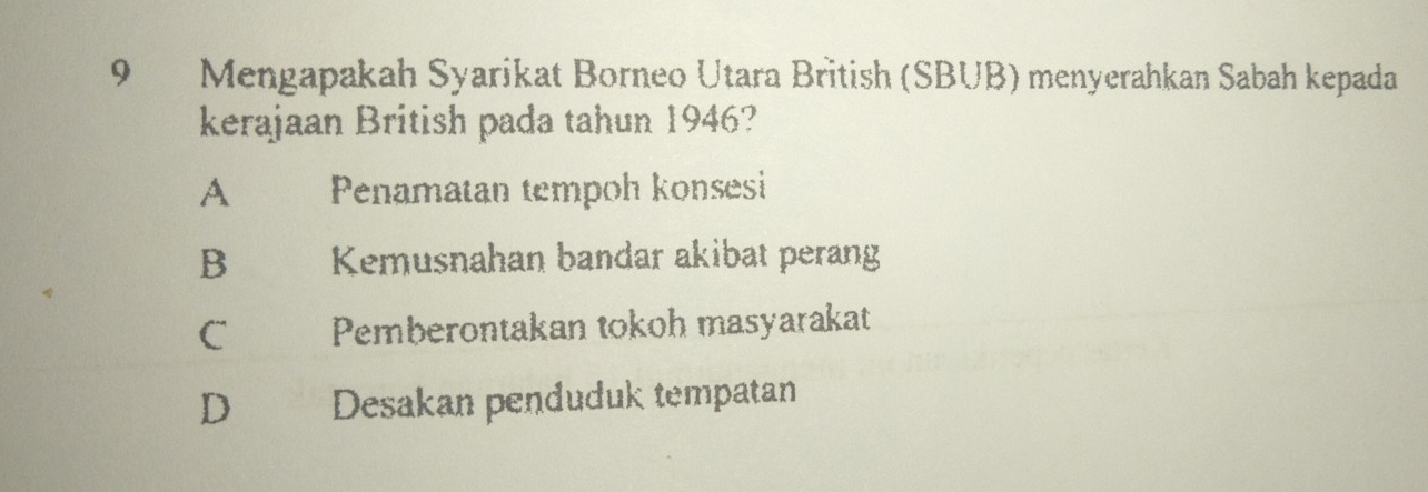 Mengapakah Syarikat Borneo Utara British (SBUB) menyerahkan Sabah kepada
kerajaan British pada tahun 1946?
A Penamatan tempoh konsesi
B Kemusnahan bandar akibat perang
C Pemberontakan tokoh masyarakat
D Desakan penduduk tempatan