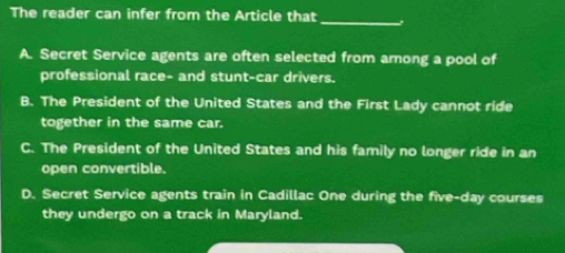 The reader can infer from the Article that
_
A. Secret Service agents are often selected from among a pool of
professional race- and stunt-car drivers.
B. The President of the United States and the First Lady cannot ride
together in the same car.
C. The President of the United States and his family no longer ride in an
open convertible.
D. Secret Service agents train in Cadillac One during the five-day courses
they undergo on a track in Maryland.