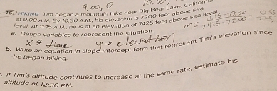 NiKiNG Tim began a mountain hike near Big Bear Lake, Californi 
at 9:00 A. M. By 10:30 A M, his elevation is 7200 feet above sea
1115 à U hes at ghs clevation is 2000, et above sea level 
a. Define variables to represent the situation. 
D. Write an equation in slope intercept form that represent Tim's elevation since 
he began hiking . 
. If Tim's altitude continues to increase at the same rate, estimate his 
altitude at 12:30 PM.