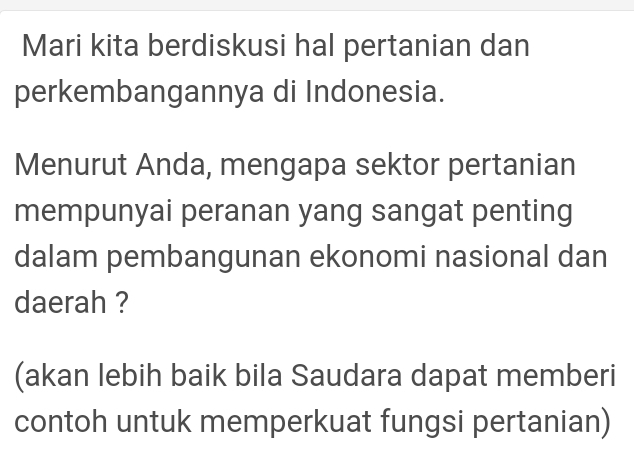 Mari kita berdiskusi hal pertanian dan 
perkembangannya di Indonesia. 
Menurut Anda, mengapa sektor pertanian 
mempunyai peranan yang sangat penting 
dalam pembangunan ekonomi nasional dan 
daerah ? 
(akan lebih baik bila Saudara dapat memberi 
contoh untuk memperkuat fungsi pertanian)